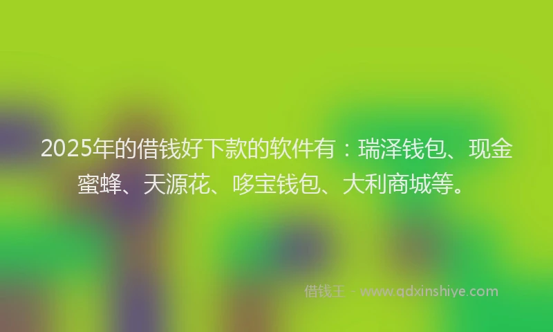 2025年的借钱好下款的软件有：瑞泽钱包、现金蜜蜂、天源花、哆宝钱包、大利商城等。
