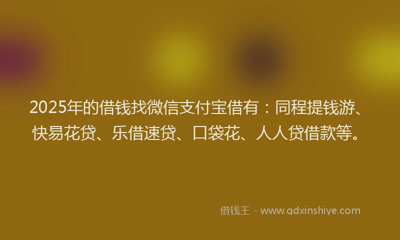 2025年的借钱找微信支付宝借有：同程提钱游、快易花贷、乐借速贷、口袋花、人人贷借款等。