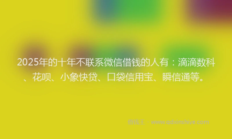 2025年的十年不联系微信借钱的人有：滴滴数科、花呗、小象快贷、口袋信用宝、瞬信通等。