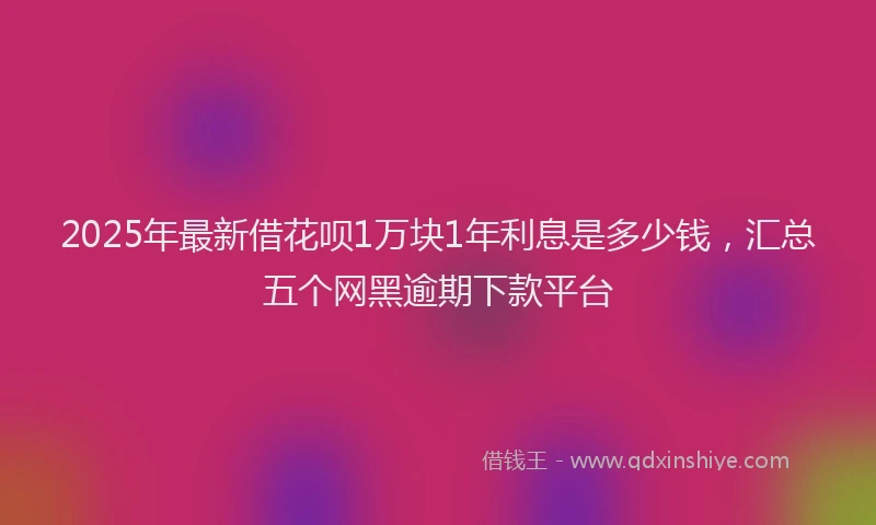 2025年最新借花呗1万块1年利息是多少钱，汇总五个网黑逾期下款平台