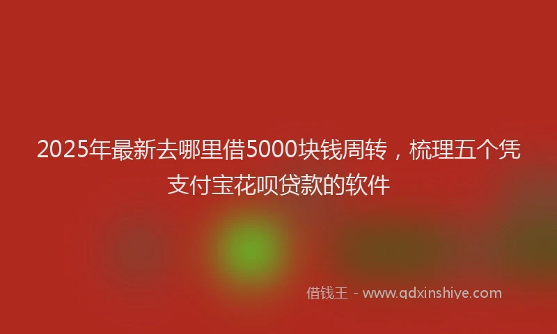 2025年最新去哪里借5000块钱周转，梳理五个凭支付宝花呗贷款的软件