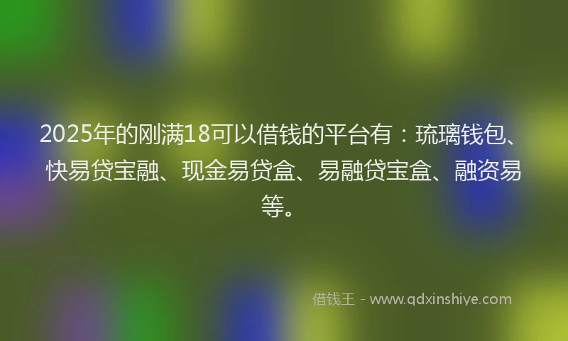 2025年的刚满18可以借钱的平台有：琉璃钱包、快易贷宝融、现金易贷盒、易融贷宝盒、融资易等。