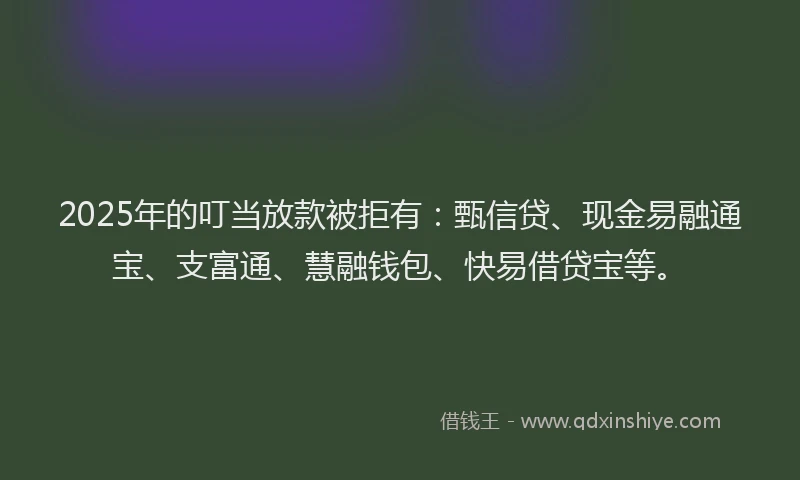 2025年的叮当放款被拒有：甄信贷、现金易融通宝、支富通、慧融钱包、快易借贷宝等。