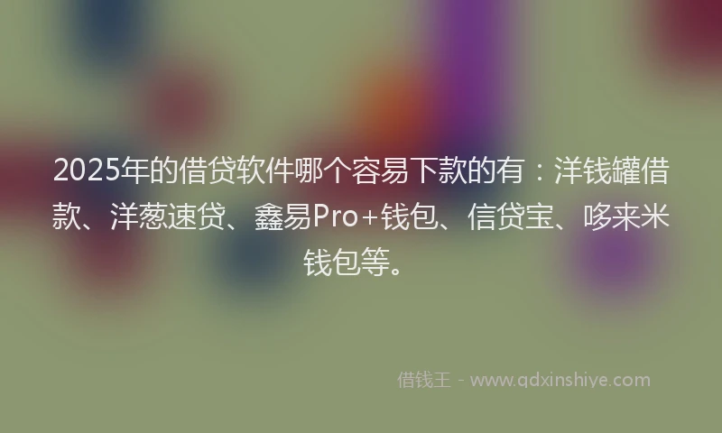 2025年的借贷软件哪个容易下款的有：洋钱罐借款、洋葱速贷、鑫易Pro+钱包、信贷宝、哆来米钱包等。