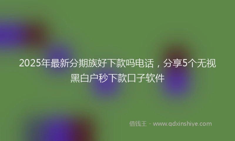 2025年最新分期族好下款吗电话，分享5个无视黑白户秒下款口子软件