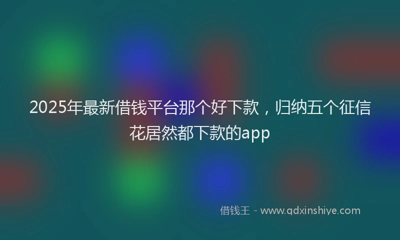 2025年最新借钱平台那个好下款，归纳五个征信花居然都下款的app