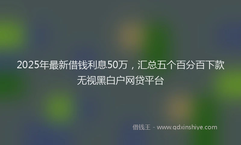 2025年最新借钱利息50万，汇总五个百分百下款无视黑白户网贷平台