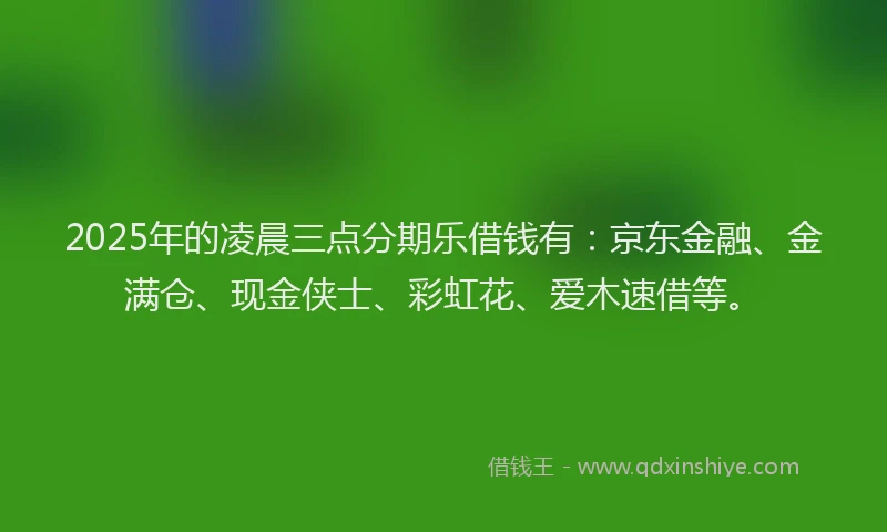 2025年的凌晨三点分期乐借钱有：京东金融、金满仓、现金侠士、彩虹花、爱木速借等。