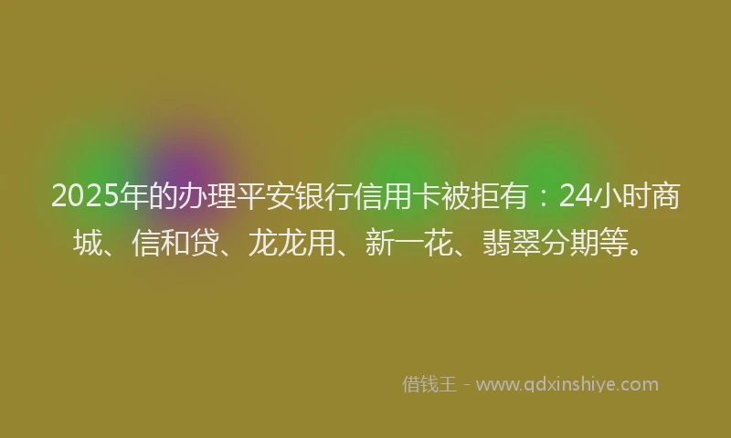 2025年的办理平安银行信用卡被拒有：24小时商城、信和贷、龙龙用、新一花、翡翠分期等。