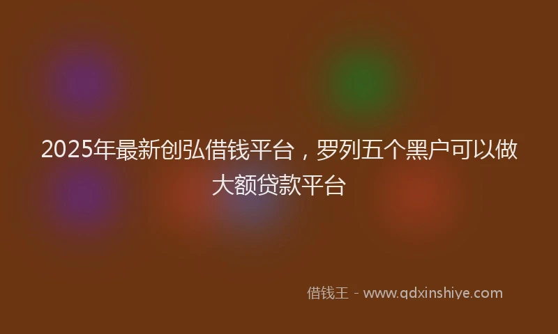 2025年最新创弘借钱平台，罗列五个黑户可以做大额贷款平台
