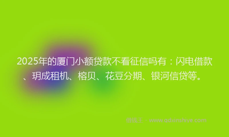 2025年的厦门小额贷款不看征信吗有：闪电借款、玥成租机、榕贝、花豆分期、银河信贷等。