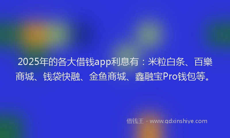 2025年的各大借钱app利息有：米粒白条、百樂商城、钱袋快融、金鱼商城、鑫融宝Pro钱包等。