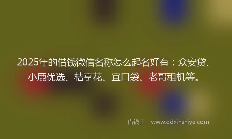 2025年的借钱微信名称怎么起名好有：众安贷、小鹿优选、桔享花、宜口袋、老哥租机等。