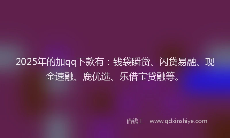 2025年的加qq下款有：钱袋瞬贷、闪贷易融、现金速融、鹿优选、乐借宝贷融等。