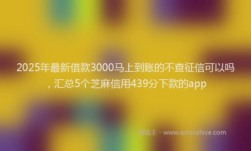 2025年最新借款3000马上到账的不查征信可以吗，汇总5个芝麻信用439分下款的app