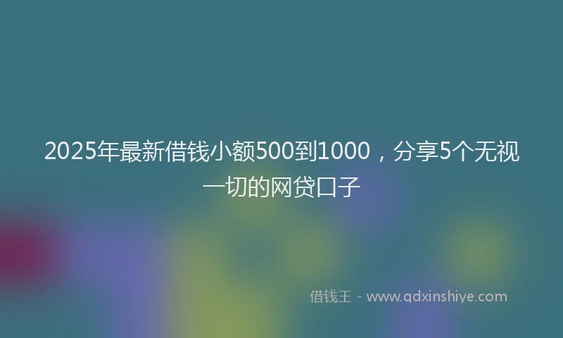 2025年最新借钱小额500到1000，分享5个无视一切的网贷口子