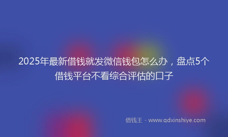 2025年最新借钱就发微信钱包怎么办，盘点5个借钱平台不看综合评估的口子