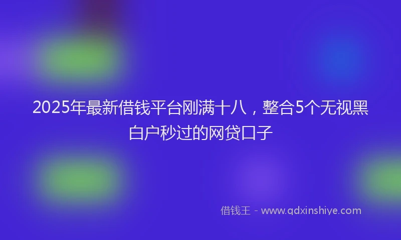 2025年最新借钱平台刚满十八，整合5个无视黑白户秒过的网贷口子