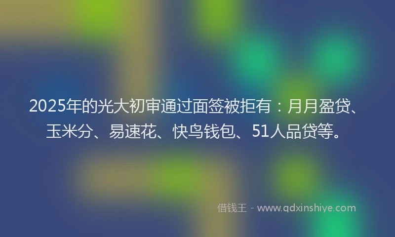2025年的光大初审通过面签被拒有：月月盈贷、玉米分、易速花、快鸟钱包、51人品贷等。