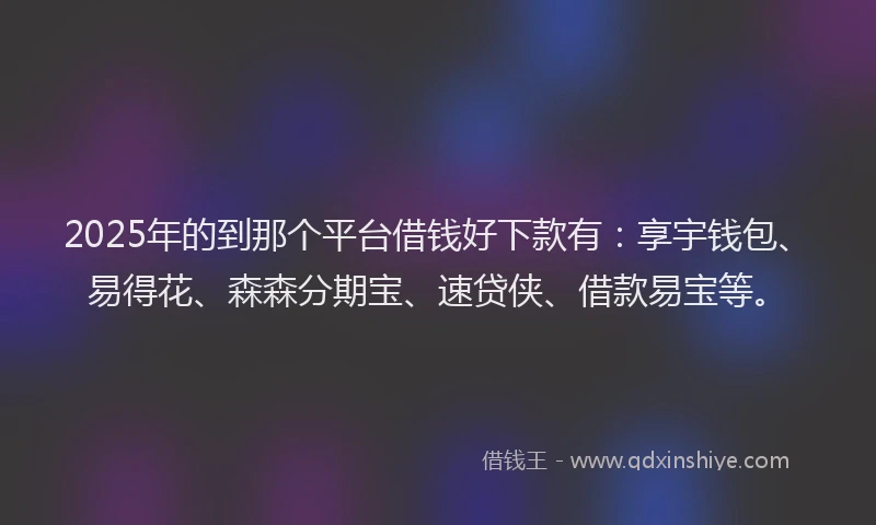 2025年的到那个平台借钱好下款有：享宇钱包、易得花、森森分期宝、速贷侠、借款易宝等。
