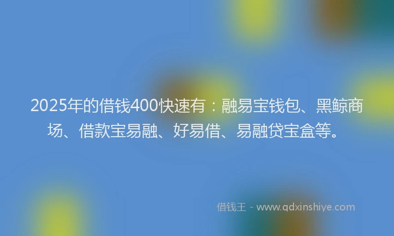 2025年的借钱400快速有：融易宝钱包、黑鲸商场、借款宝易融、好易借、易融贷宝盒等。