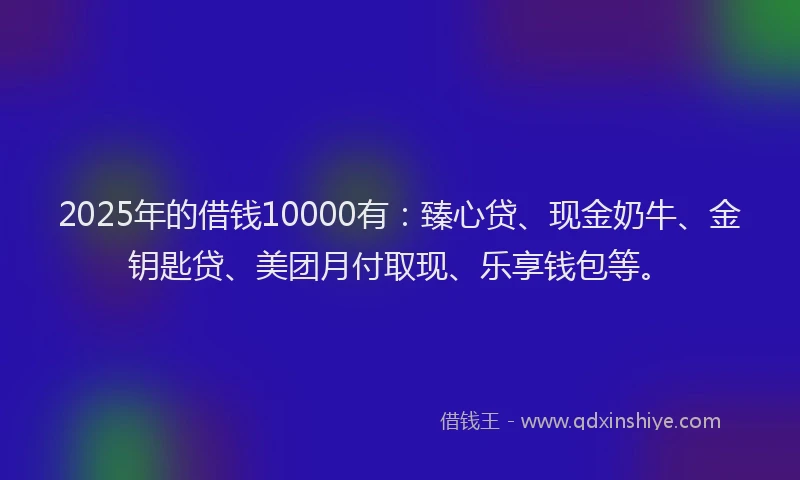 2025年的借钱10000有：臻心贷、现金奶牛、金钥匙贷、美团月付取现、乐享钱包等。
