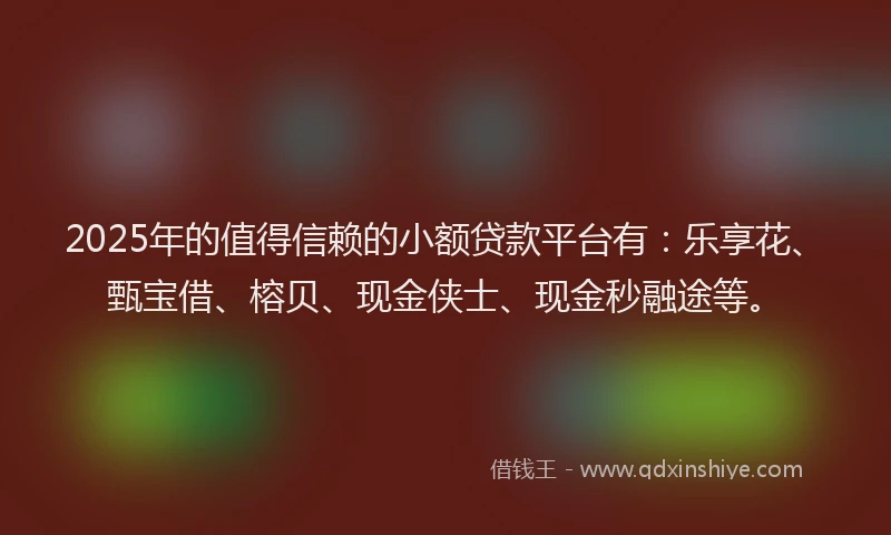 2025年的值得信赖的小额贷款平台有：乐享花、甄宝借、榕贝、现金侠士、现金秒融途等。