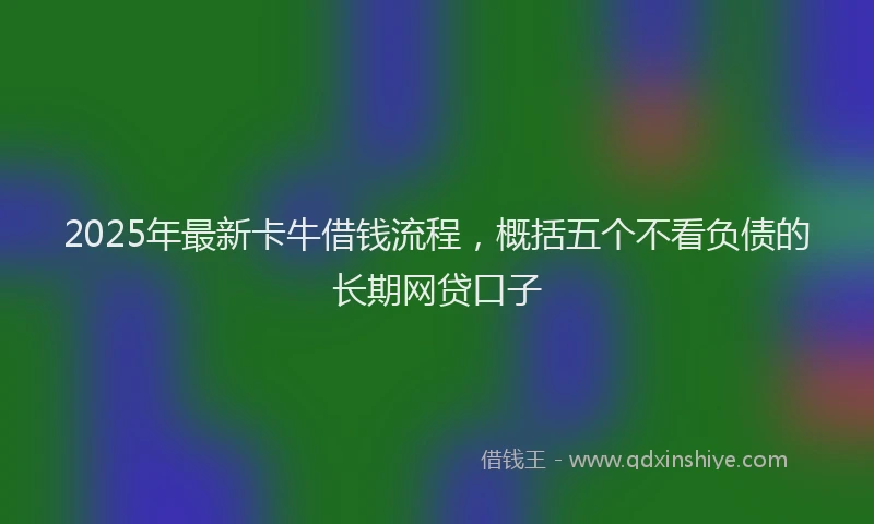 2025年最新卡牛借钱流程，概括五个不看负债的长期网贷口子