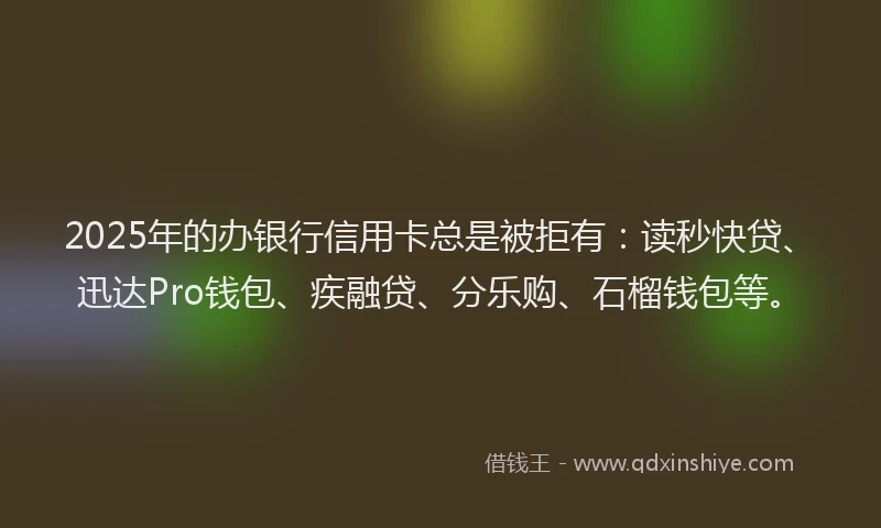 2025年的办银行信用卡总是被拒有：读秒快贷、迅达Pro钱包、疾融贷、分乐购、石榴钱包等。