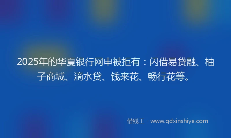 2025年的华夏银行网申被拒有：闪借易贷融、柚子商城、滴水贷、钱来花、畅行花等。