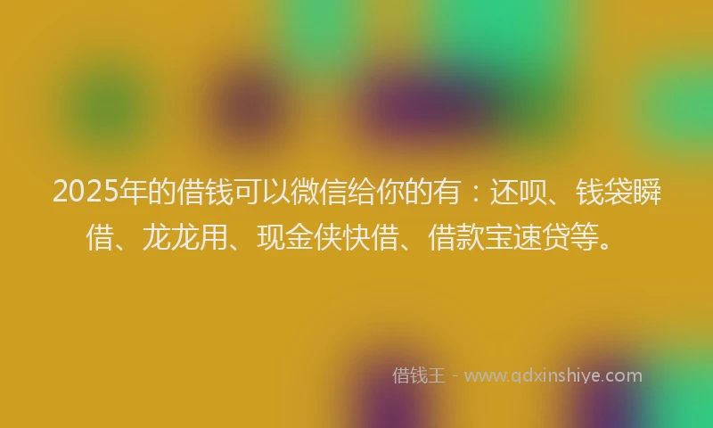2025年的借钱可以微信给你的有：还呗、钱袋瞬借、龙龙用、现金侠快借、借款宝速贷等。