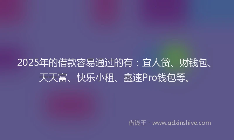 2025年的借款容易通过的有：宜人贷、财钱包、天天富、快乐小租、鑫速Pro钱包等。