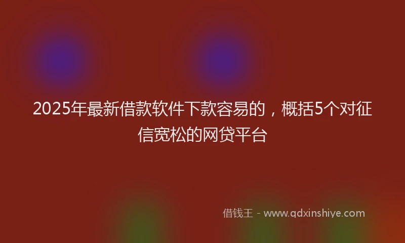 2025年最新借款软件下款容易的，概括5个对征信宽松的网贷平台