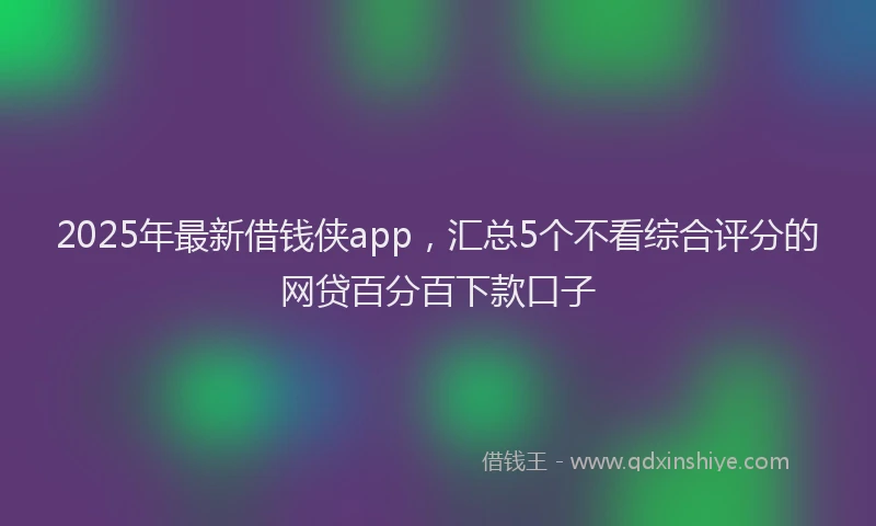 2025年最新借钱侠app，汇总5个不看综合评分的网贷百分百下款口子