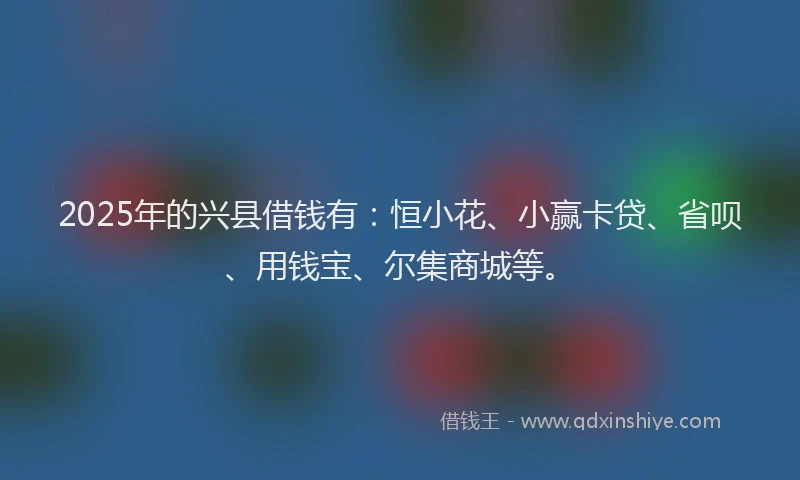 2025年的兴县借钱有：恒小花、小赢卡贷、省呗、用钱宝、尔集商城等。