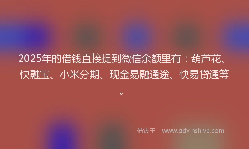 2025年的借钱直接提到微信余额里有：葫芦花、快融宝、小米分期、现金易融通途、快易贷通等。