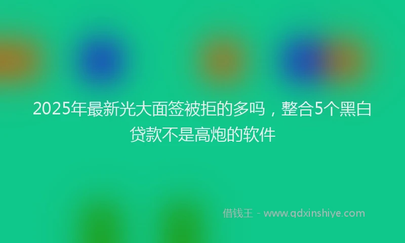 2025年最新光大面签被拒的多吗，整合5个黑白贷款不是高炮的软件
