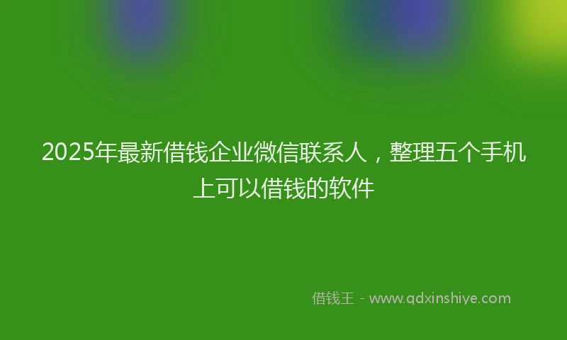 2025年最新借钱企业微信联系人，整理五个手机上可以借钱的软件