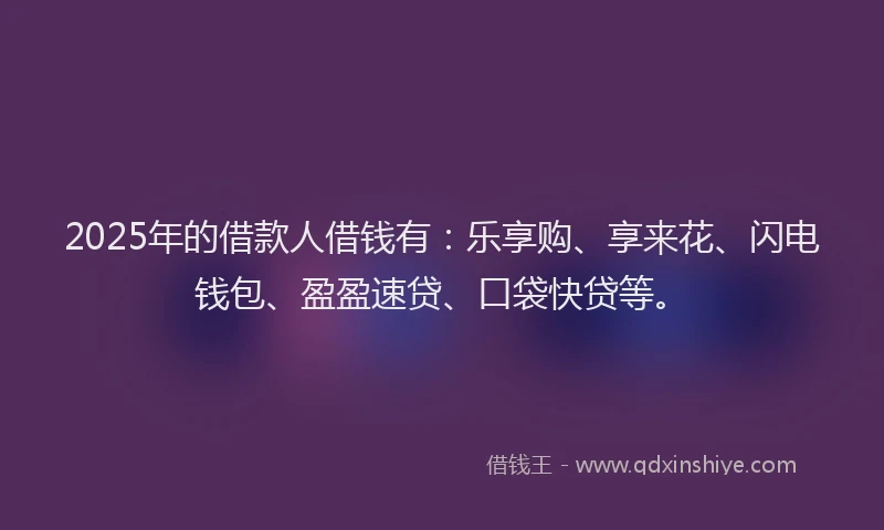 2025年的借款人借钱有：乐享购、享来花、闪电钱包、盈盈速贷、口袋快贷等。