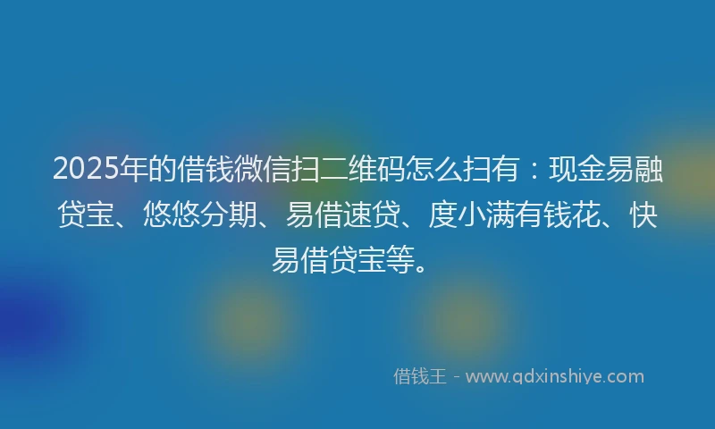 2025年的借钱微信扫二维码怎么扫有：现金易融贷宝、悠悠分期、易借速贷、度小满有钱花、快易借贷宝等。
