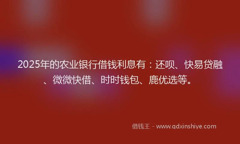 2025年的农业银行借钱利息有：还呗、快易贷融、微微快借、时时钱包、鹿优选等。