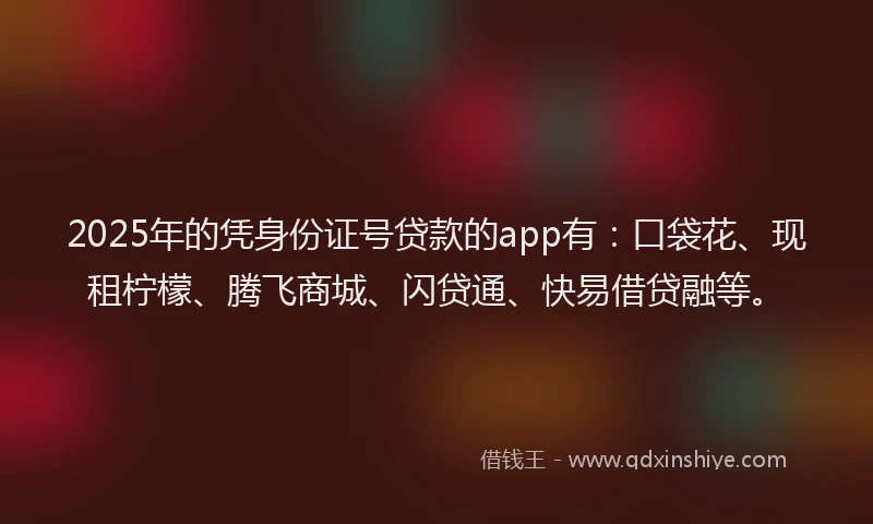 2025年的凭身份证号贷款的app有：口袋花、现租柠檬、腾飞商城、闪贷通、快易借贷融等。