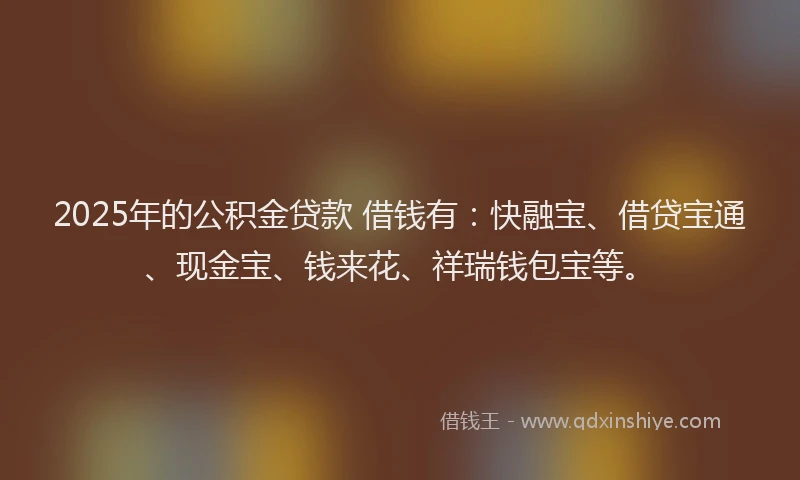 2025年的公积金贷款 借钱有：快融宝、借贷宝通、现金宝、钱来花、祥瑞钱包宝等。