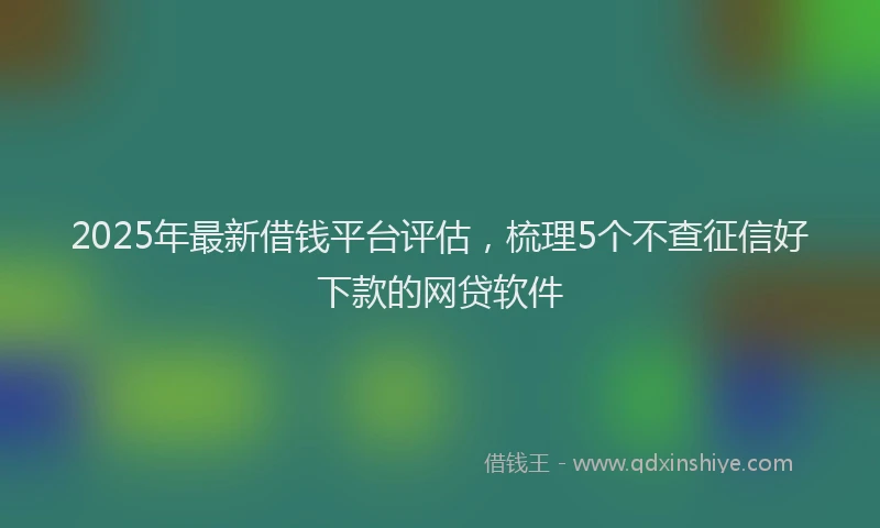 2025年最新借钱平台评估，梳理5个不查征信好下款的网贷软件