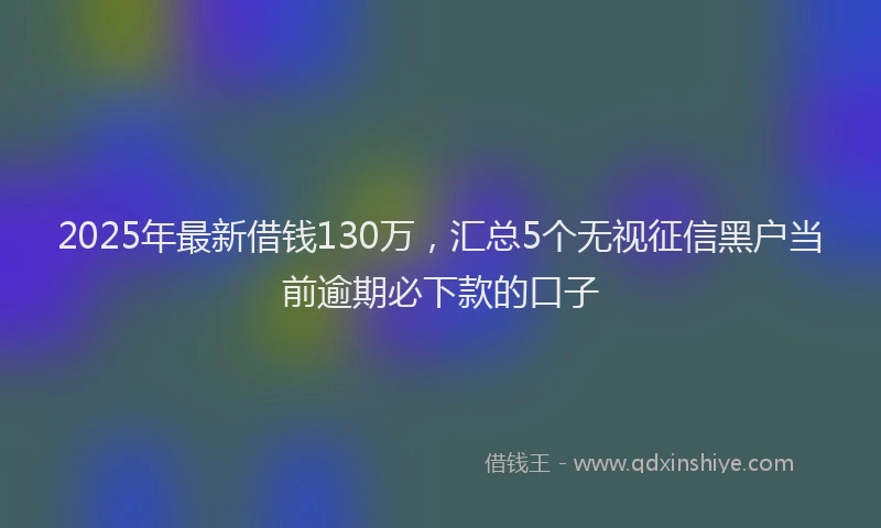 2025年最新借钱130万，汇总5个无视征信黑户当前逾期必下款的口子