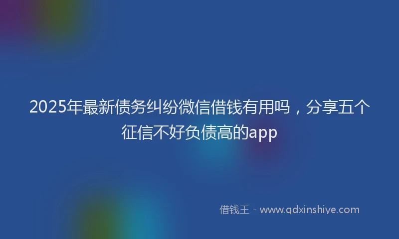 2025年最新债务纠纷微信借钱有用吗，分享五个征信不好负债高的app