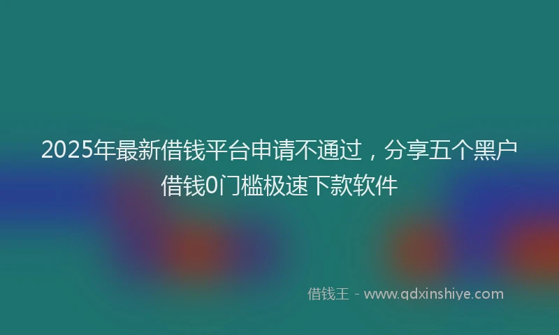 2025年最新借钱平台申请不通过，分享五个黑户借钱0门槛极速下款软件