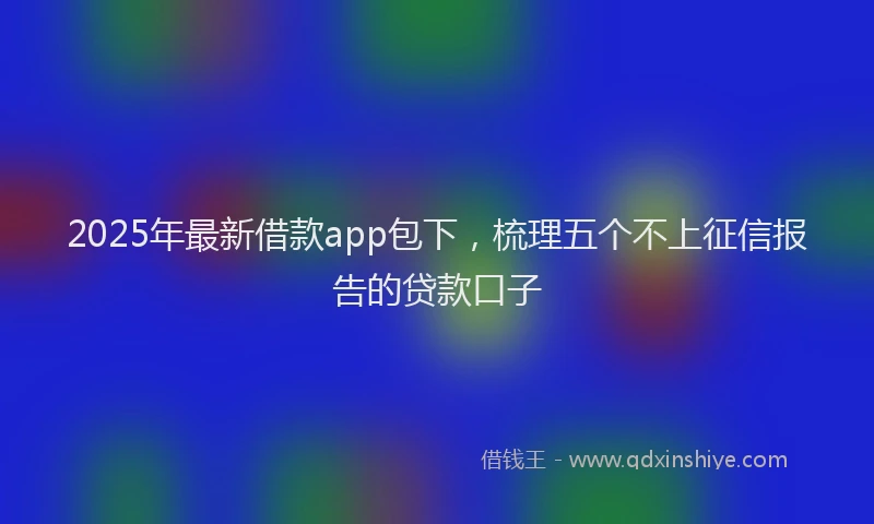 2025年最新借款app包下，梳理五个不上征信报告的贷款口子