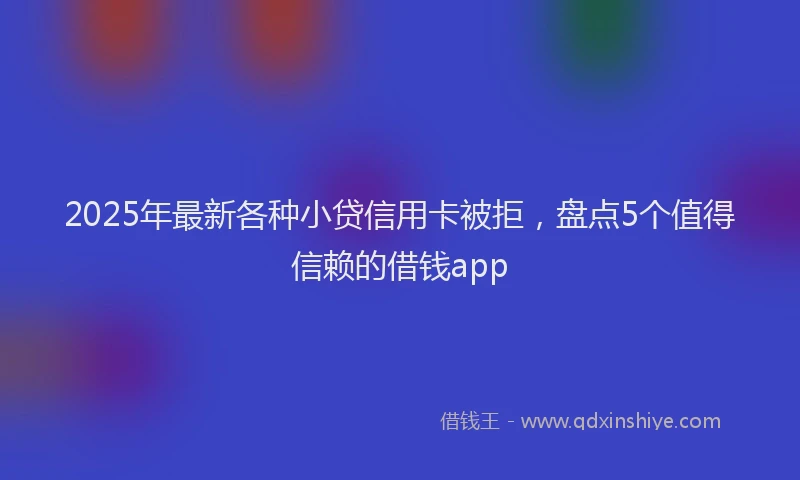 2025年最新各种小贷信用卡被拒，盘点5个值得信赖的借钱app