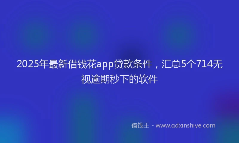 2025年最新借钱花app贷款条件，汇总5个714无视逾期秒下的软件